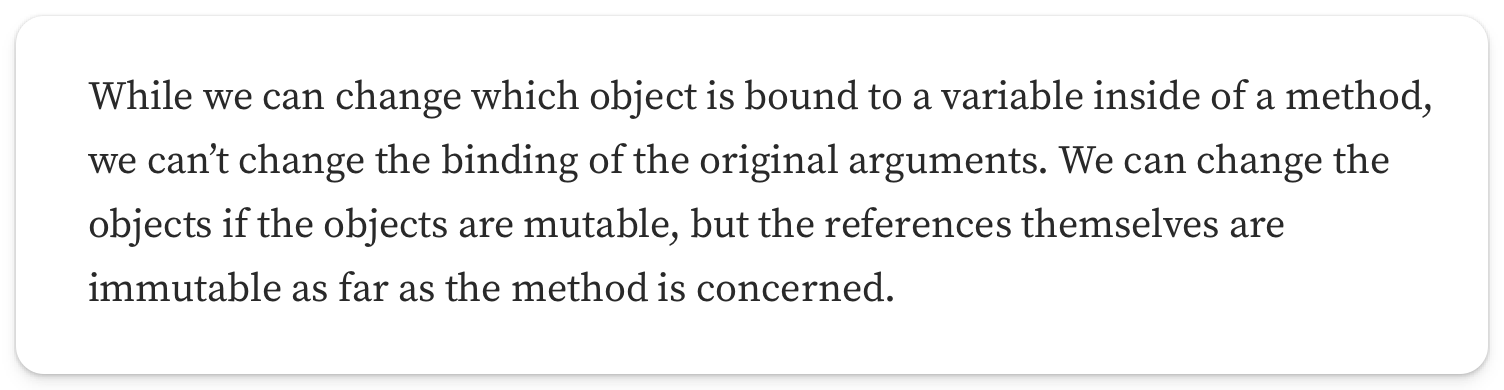 "While we can change which object is bound to a variable inside of a method, we can’t change the binding of the original arguments. We can change the objects if the objects are mutable, but the references themselves are immutable as far as the method is concerned"