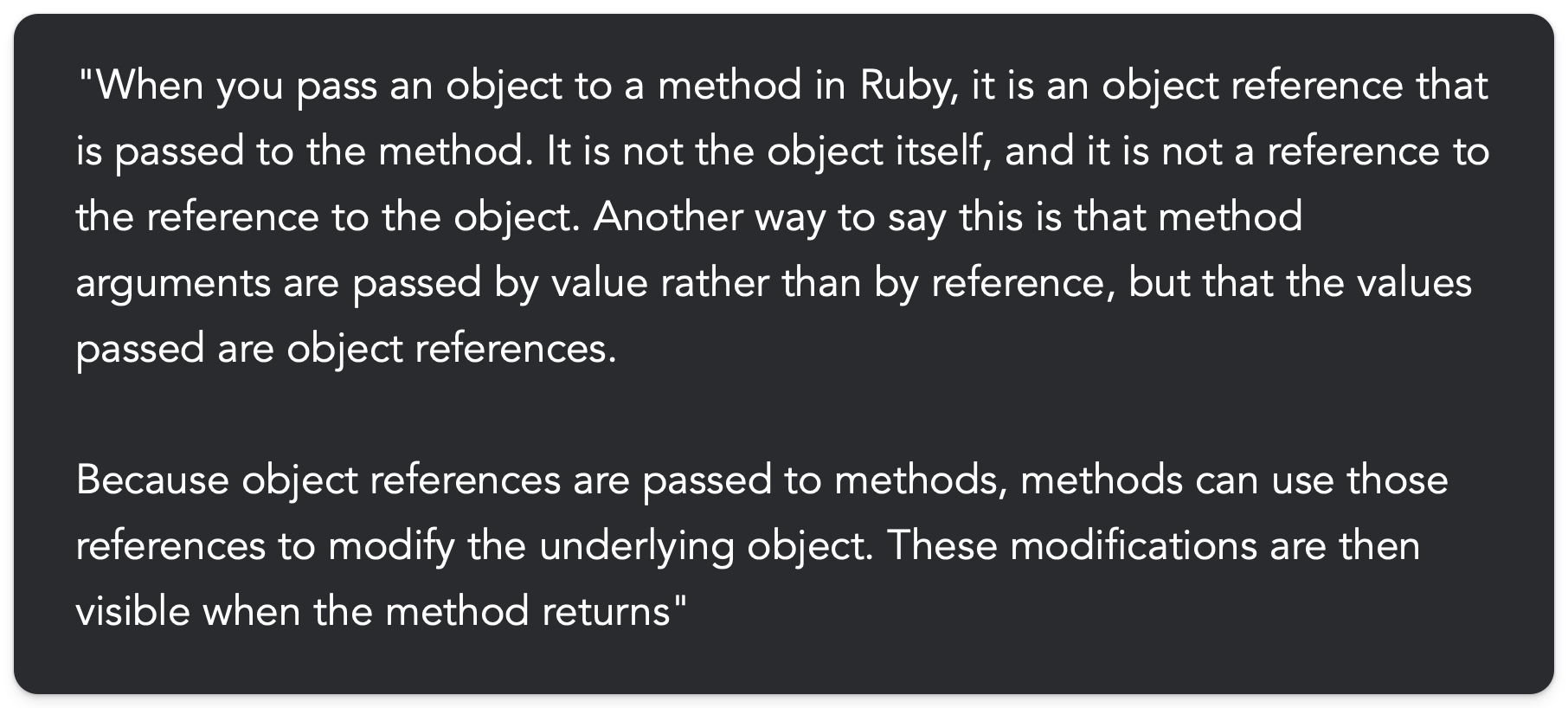 "When you pass an object to a method in Ruby, it is an object reference that is passed to the method. It is not the object itself, and it is not a reference to the reference to the object. Another way to say this is that method arguments are passed by value rather than by reference, but that the values passed are object references. Because object references are passed to methods, methods can use those references to modify the underlying object. These modifications are then visible when the method returns"