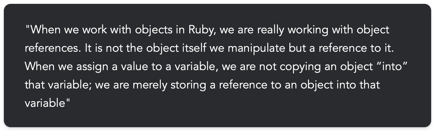 "When we work with objects in Ruby, we are really working with object references. It is not the object itself we manipulate but a reference to it. When we assign a value to a variable, we are not copying an object “into” that variable; we are merely storing a reference to an object into that variable"