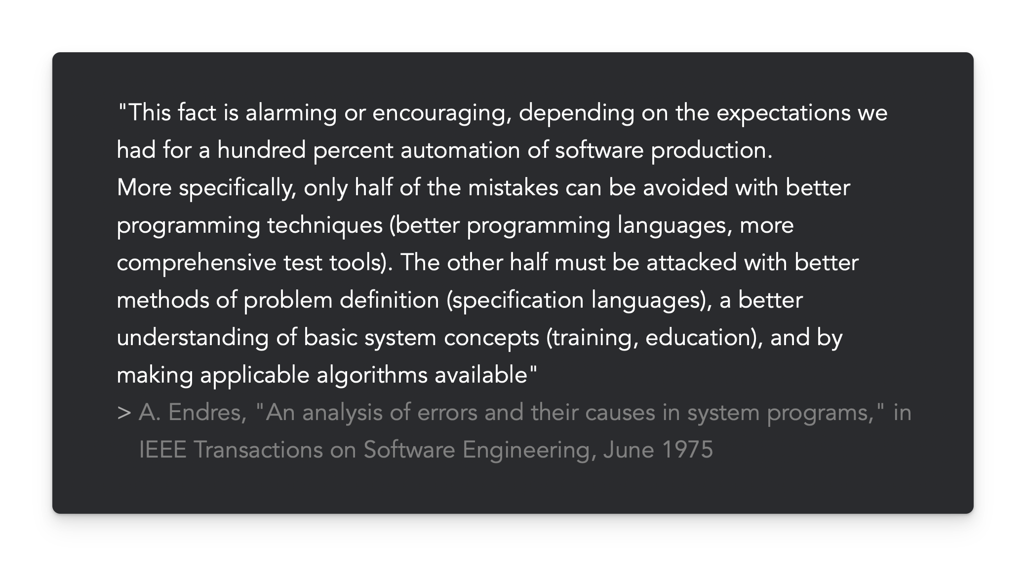 "This fact is alarming or encouraging, depending on the expectations we had for a hundred percent automation of software production. More specifically, only half of the mistakes can be avoided with better programming techniques (better programming languages, more comprehensive test tools). The other half must be attacked with better methods of problem definition (specification languages), a better understanding of basic system concepts (training, education), and by making applicable algorithms available"