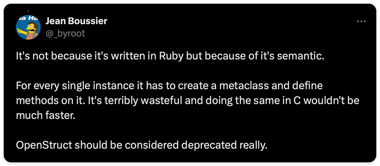 Jean Boussier explaining "It's not because it's written in Ruby but because of it's semantic. For every single instance it has to create a metaclass and define methods on it. It's terribly wasteful and doing the same in C wouldn't be much faster. OpenStruct should be considered deprecated really."
