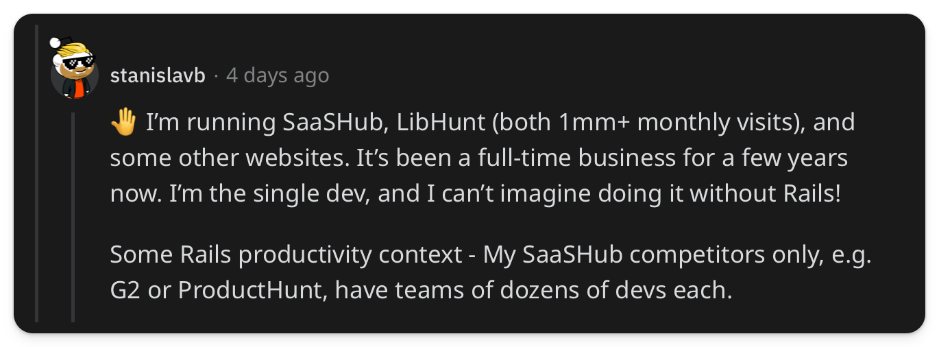 "🤚 I’m running SaaSHub, LibHunt (both 1mm+ monthly visits), and some other websites. It’s been a full-time business for a few years now. I’m the single dev, and I can’t imagine doing it without Rails! Some Rails productivity context - My SaaSHub competitors only, e.g. G2 or ProductHunt, have teams of dozens of devs each."