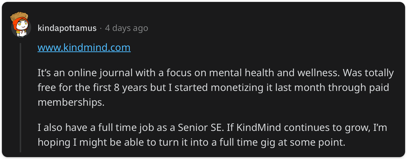 "It’s an online journal with a focus on mental health and wellness. Was totally free for the first 8 years but I started monetizing it last month through paid memberships. I also have a full time job as a Senior SE. If KindMind continues to grow, I’m hoping I might be able to turn it into a full time gig at some point."
