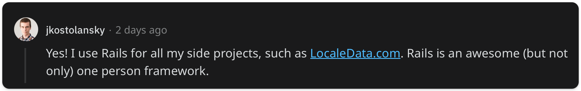 "Yes! I use Rails for all my side projects, such as LocaleData.com. Rails is an awesome (but not only) one person framework"