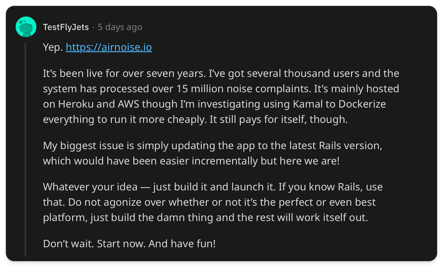 "It’s been live for over seven years. I’ve got several thousand users and the system has processed over 15 million noise complaints. It’s mainly hosted on Heroku and AWS though I’m investigating using Kamal to Dockerize everything to run it more cheaply. It still pays for itself, though. My biggest issue is simply updating the app to the latest Rails version, which would have been easier incrementally but here we are! Whatever your idea — just build it and launch it. If you know Rails, use that. Do not agonize over whether or not it’s the perfect or even best platform, just build the damn thing and the rest will work itself out. Don’t wait. Start now. And have fun!"
