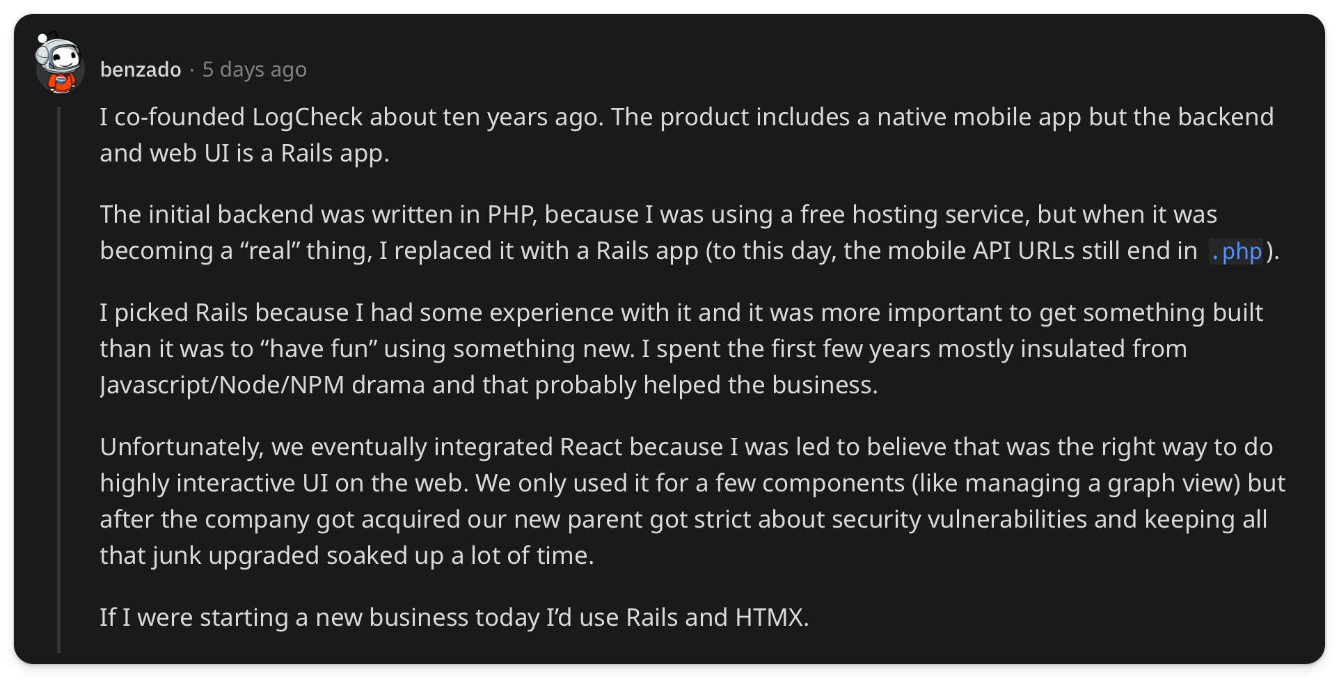 "I co-founded LogCheck about ten years ago. The product includes a native mobile app but the backend and web UI is a Rails app. The initial backend was written in PHP, because I was using a free hosting service, but when it was becoming a “real” thing, I replaced it with a Rails app (to this day, the mobile API URLs still end in .php). I picked Rails because I had some experience with it and it was more important to get something built than it was to “have fun” using something new. I spent the first few years mostly insulated from Javascript/Node/NPM drama and that probably helped the business. Unfortunately, we eventually integrated React because I was led to believe that was the right way to do highly interactive UI on the web. We only used it for a few components (like managing a graph view) but after the company got acquired our new parent got strict about security vulnerabilities and keeping all that junk upgraded soaked up a lot of time. If I were starting a new business today I’d use Rails and HTMX"