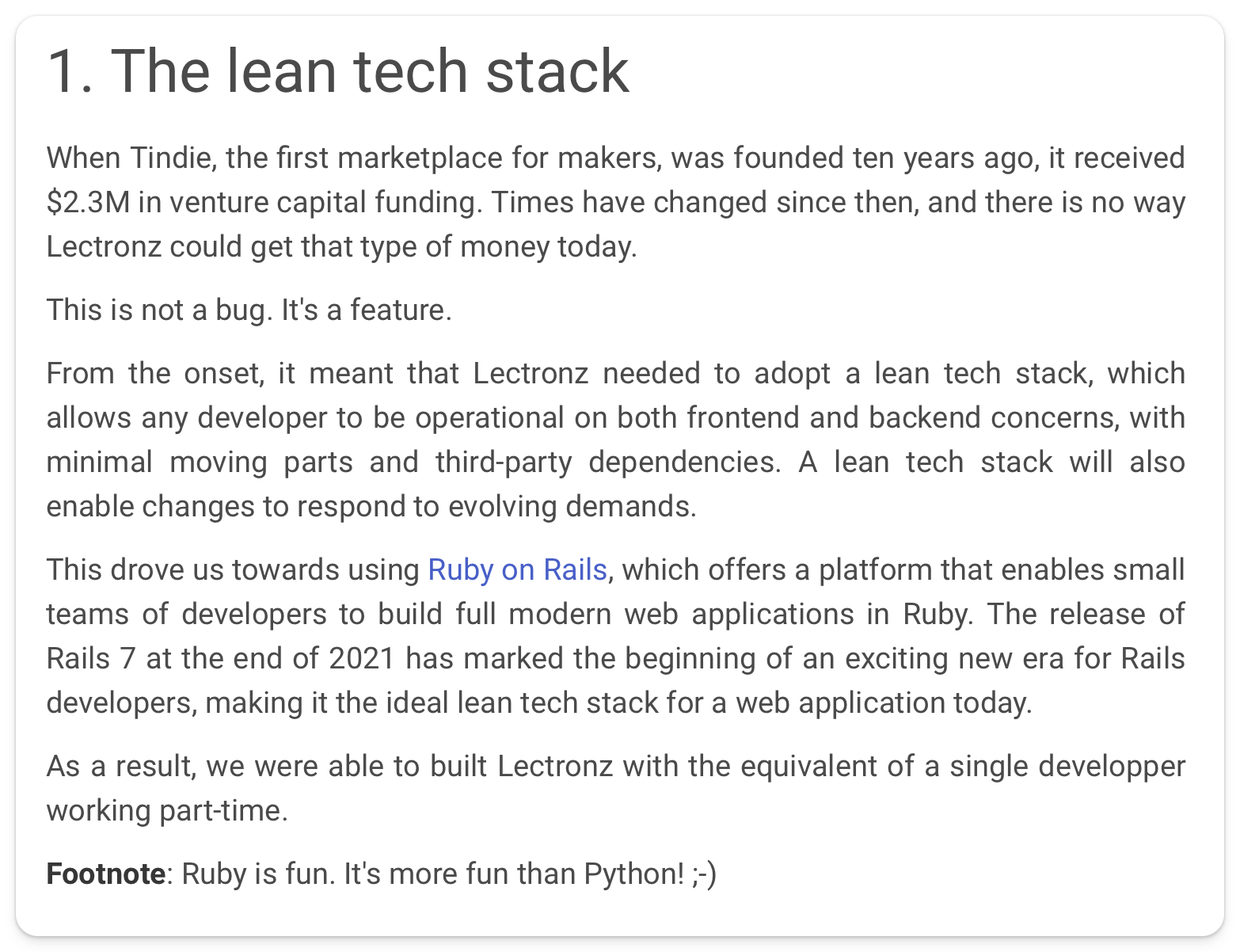 "From the onset, it meant that Lectronz needed to adopt a lean tech stack, which allows any developer to be operational on both frontend and backend concerns, with minimal moving parts and third-party dependencies. A lean tech stack will also enable changes to respond to evolving demands. This drove us towards using Ruby on Rails, which offers a platform that enables small teams of developers to build full modern web applications in Ruby. The release of Rails 7 at the end of 2021 has marked the beginning of an exciting new era for Rails developers, making it the ideal lean tech stack for a web application today. As a result, we were able to built Lectronz with the equivalent of a single developper working part-time."